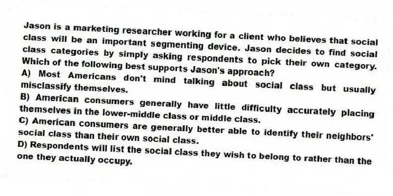 Jason is a marketing researcher working for a client who believes that social class will be an important segmenting device. Jason decides to find social class categories by simply asking respondents to pick their own category. Which of the following best supports Jason's approach?
A) Most Americans don't mind talking about social class but usually misclassify themselves.
B) American consumers generally have little difficulty accurately placing themselves in the lower-middle class or middle class.
C) American consumers are generally better able to identify their neighbors' social class than their own social class.
D) Respondents will list the social class they wish to belong to rather than the one they actually occupy.