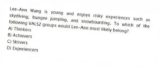Lee-Ann Wang is young and enjoys risky experiences such as skydiving, bungee jumping, and snowboarding. To which of the following VALS2 groups would Lee-Ann most likely belong?
A) Thinkers
B) Achievers
C) Strivers
D) Experiencers