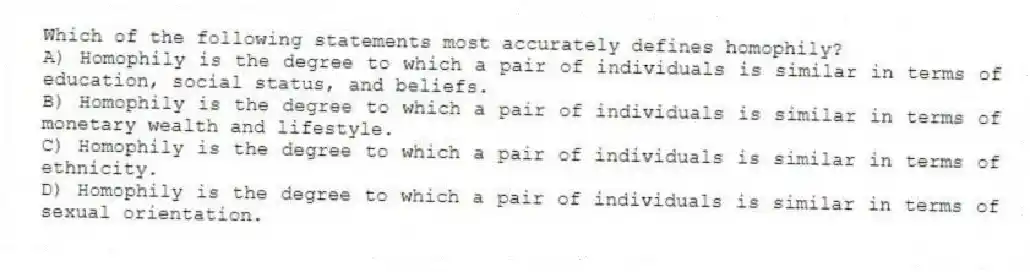 Which of the following statements most accurately defines homophily?
A) Homophily is the degree to which a pair of individuals is similar in terms of education, social status, and beliefs.
B) Homophily is the degree to which a pair of individuals is similar in terms of monetary wealth and lifestyle.
C) Homophily is the degree to which a pair of individuals is similar in terms of ethnicity.
D) Homophily is the degree to which a pair of individuals is similar in terms of sexual orientation.