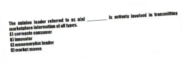 The opinion leader referred to as a(n) ________ is actively involved in transmitting marketplace information of all types.
A) surrogate consumer
B) innovator
C) monomorphic leader
D) market maven