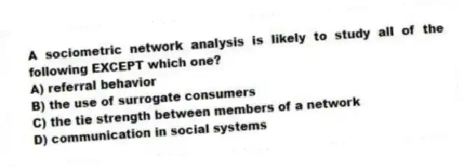 A sociometric network analysis is likely to study all of the following EXCEPT which one?
A) referral behavior
B) the use of surrogate consumers
C) the tie strength between members of a network
D) communication in social systems