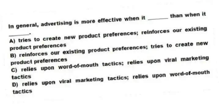 In general, advertising is more effective when it ________ than when it ________.
A) tries to create new product preferences; reinforces our existing product preferences
B) reinforces our existing product preferences; tries to create new product preferences
C) relies upon word-of-mouth tactics; relies upon viral marketing tactics
D) relies upon viral marketing tactics; relies upon word-of-mouth tactics