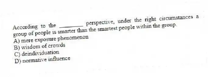 According to the ________ perspective, under the right circumstances a group of people is smarter than the smartest people within the group.
A) mere exposure phenomenon
B) wisdom of crowds
C) deindividuation
D) normative influence