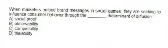 When marketers embed brand messages in social games, they are seeking to influence consumer behavior through the ________ determinant of diffusion.
A) social proof
B) observability
C) compatibility
D) trialability