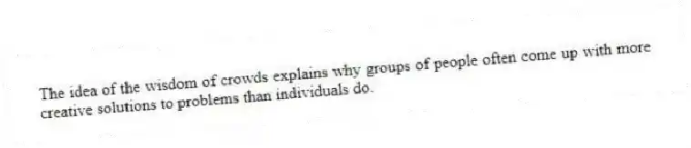 The idea of the wisdom of crowds explains why groups of people often come up with more creative solutions to problems than individuals do.