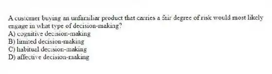 A customer buying an unfamiliar product that carries a fair degree of risk would most likely engage in what type of decision-making?
A) cognitive decision-making
B) limited decision-making
C) habitual decision-making
D) affective decision-making