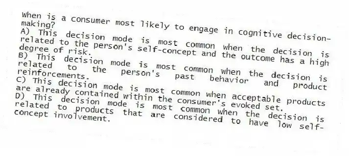When is a consumer most likely to engage in cognitive decision-making?
A) This decision mode is most common when the decision is related to the person's self-concept and the outcome has a high degree of risk.
B) This decision mode is most common when the decision is related to the person's past behavior and product reinforcements.
C) This decision mode is most common when acceptable products are already contained within the consumer's evoked set.
D) This decision mode is most common when the decision is related to products that are considered to have low self-concept involvement.