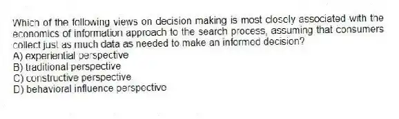 Which of the following views on decision making is most closely associated with the economics of information approach to the search process, assuming that consumers collect just as much data as needed to make an informed decision?
A) experiential perspective
B) traditional perspective
C) constructive perspective
D) behavioral influence perspective