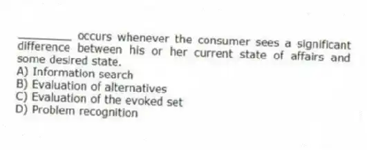 ________ occurs whenever the consumer sees a significant difference between his or her current state of affairs and some desired state.
A) Information search
B) Evaluation of alternatives
C) Evaluation of the evoked set
D) Problem recognition