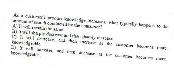 As a customer's product knowledge increases, what typically happens to the amount of search conducted by the consumer?
A) It will remain the same.
B) It will sharply decrease and then sharply increase.
C) It will decrease, and then increase as the customer becomes more knowledgeable.
D) It will increase, and then decrease as the customer becomes more knowledgeable.