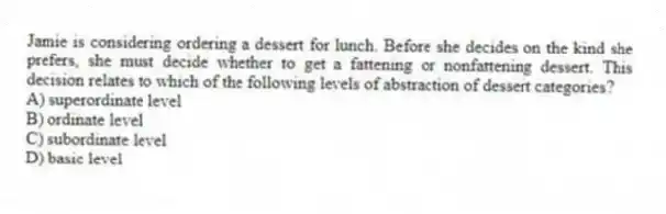 Jamie is considering ordering a dessert for lunch. Before she decides on the kind she prefers, she must decide whether to get a fattening or nonfattening dessert. This decision relates to which of the following levels of abstraction of dessert categories?
A) superordinate level
B) ordinate level
C) subordinate level
D) basic level