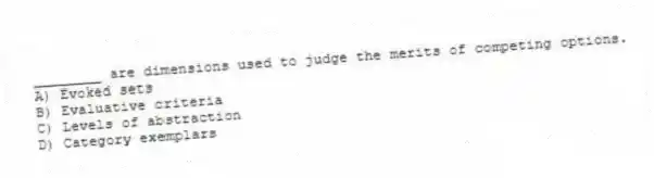 ________ are dimensions used to judge the merits of competing options.
A) Evoked sets
B) Evaluative criteria
C) Levels of abstraction
D) Category exemplars