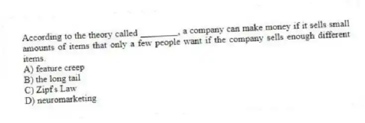 According to the theory called ________, a company can make money if it sells small amounts of items that only a few people want if the company sells enough different items.
A) feature creep
B) the long tail
C) Zipf's Law
D) neuromarketing