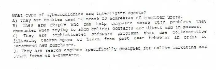 What type of cybermediaries are intelligent agents?
A) They are cookies used to track IP addresses of computer users.
B) They are people who can help computer users with problems they encounter when trying to shop online; contacts are direct and in-person.
C) They are sophisticated software programs that use collaborative filtering technologies to learn from past user behavior in order to recommend new purchases.
D) They are search engines specifically designed for online marketing and other forms of e-commerce.