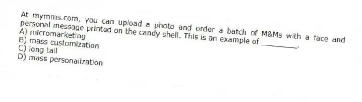 At mymms.com, you can upload a photo and order a batch of M&Ms with a face and personal message printed on the candy shell. This is an example of ________.
A) micromarketing
B) mass customization
C) long tail
D) mass personalization