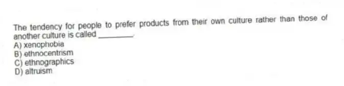 The tendency for people to prefer products from their own culture rather than those of another culture is called ________.
A) xenophobia
B) ethnocentrism
C) ethnographics
D) altruism