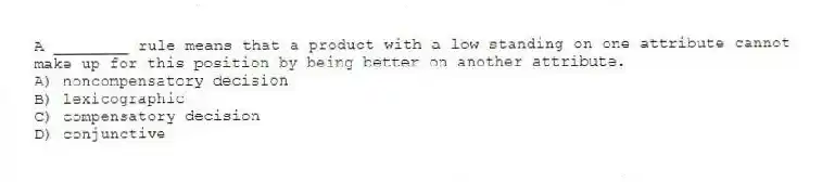 A ________ rule means that a product with a low standing on one attribute cannot make up for this position by being better on another attribute.
A) noncompensatory decision
B) lexicographic
C) compensatory decision
D) conjunctive
