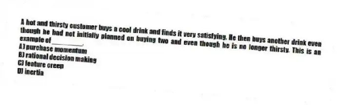 A hot and thirsty customer buys a cool drink and finds it very satisfying. He then buys another drink even though he had not initially planned on buying two and even though he is no longer thirsty. This is an example of ________.
A) purchase momentum
B) rational decision making
C) feature creep
D) inertia