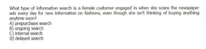 What type of information search is a female customer engaged in when she scans the newspaper ads every day for new information on fashions, even though she isn't thinking of buying anything anytime soon?
A) prepurchase search
B) ongoing search
C) internal search
D) delayed search
