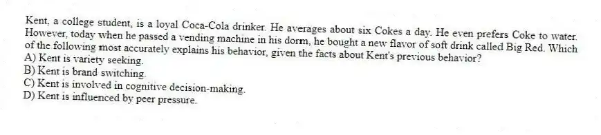 Kent, a college student, is a loyal Coca-Cola drinker. He averages about six Cokes a day. He even prefers Coke to water. However, today when he passed a vending machine in his dorm, he bought a new flavor of soft drink called Big Red. Which of the following most accurately explains his behavior, given the facts about Kent's previous behavior?
A) Kent is variety seeking.
B) Kent is brand switching.
C) Kent is involved in cognitive decision-making.
D) Kent is influenced by peer pressure.