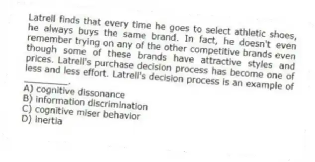 Latrell finds that every time he goes to select athletic shoes, he always buys the same brand. In fact, he doesn't even remember trying on any of the other competitive brands even though some of these brands have attractive styles and prices. Latrell's purchase decision process has become one of less and less effort. Latrell's decision process is an example of ________.
A) cognitive dissonance
B) information discrimination
C) cognitive miser behavior
D) inertia