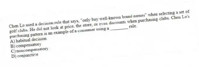 Chen Lo used a decision rule that says, "only buy well-known brand names" when selecting a set of golf clubs. He did not look at price, the store, or even discounts when purchasing clubs. Chen Lo's purchasing pattern is an example of a consumer using a ________ rule.
A) habitual decision
B) compensatory
C) noncompensatory
D) conjunctive