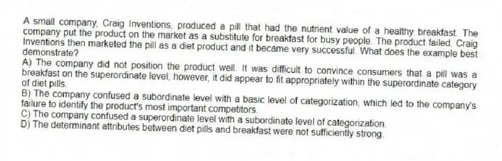 A small company, Craig Inventions, produced a pill that had the nutrient value of a healthy breakfast. The company put the product on the market as a substitute for breakfast for busy people. The product failed. Craig Inventions then marketed the pill as a diet product and it became very successful. What does the example best demonstrate?
A) The company did not position the product well. It was difficult to convince consumers that a pill was a breakfast on the superordinate level; however, it did appear to fit appropriately within the superordinate category of diet pills.
B) The company confused a subordinate level with a basic level of categorization, which led to the company's failure to identify the product's most important competitors.
C) The company confused a superordinate level with a subordinate level of categorization.
D) The determinant attributes between diet pills and breakfast were not sufficiently strong.