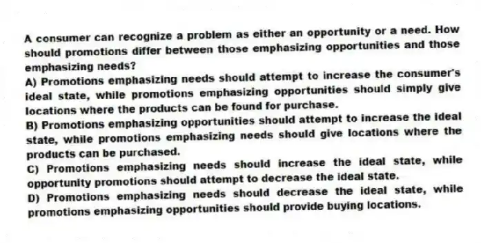 A consumer can recognize a problem as either an opportunity or a need. How should promotions differ between those emphasizing opportunities and those emphasizing needs?
A) Promotions emphasizing needs should attempt to increase the consumer's ideal state, while promotions emphasizing opportunities should simply give locations where the products can be found for purchase.
B) Promotions emphasizing opportunities should attempt to increase the ideal state, while promotions emphasizing needs should give locations where the products can be purchased.
C) Promotions emphasizing needs should increase the ideal state, while opportunity promotions should attempt to decrease the ideal state.
D) Promotions emphasizing needs should decrease the ideal state, while promotions emphasizing opportunities should provide buying locations.