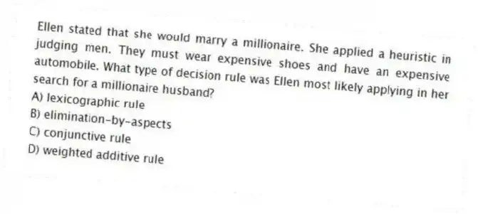 Ellen stated that she would marry a millionaire. She applied a heuristic in judging men. They must wear expensive shoes and have an expensive automobile. What type of decision rule was Ellen most likely applying in her search for a millionaire husband?
A) lexicographic rule
B) elimination-by-aspects
C) conjunctive rule
D) weighted additive rule
