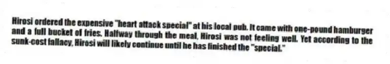 Hirosi ordered the expensive "heart attack special" at his local pub. It came with one-pound hamburger and a full bucket of fries. Halfway through the meal, Hirosi was not feeling well. Yet according to the sunk-cost fallacy, Hirosi will likely continue until he has finished the "special."