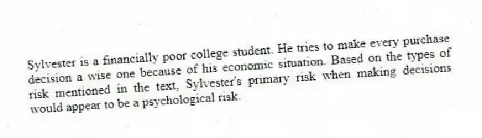 Sylvester is a financially poor college student. He tries to make every purchase decision a wise one because of his economic situation. Based on the types of risk mentioned in the text, Sylvester's primary risk when making decisions would appear to be a psychological risk.