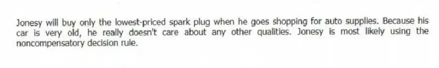 Jonesy will buy only the lowest-priced spark plug when he goes shopping for auto supplies. Because his car is very old, he really doesn't care about any other qualities. Jonesy is most likely using the noncompensatory decision rule.