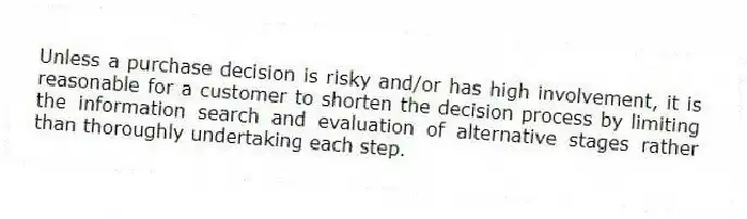 Unless a purchase decision is risky and/or has high involvement, it is reasonable for a customer to shorten the decision process by limiting the information search and evaluation of alternative stages rather than thoroughly undertaking each step.