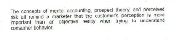 The concepts of mental accounting, prospect theory, and perceived risk all remind a marketer that the customer's perception is more important than an objective reality when trying to understand consumer behavior.