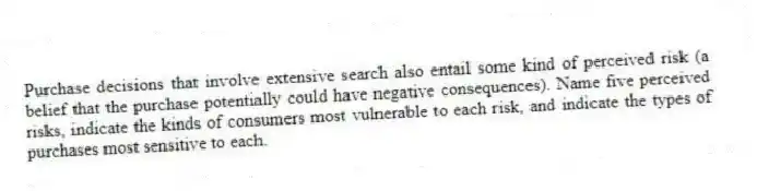 Purchase decisions that involve extensive search also entail some kind of perceived risk (a belief that the purchase potentially could have negative consequences). Name five perceived risks, indicate the kinds of consumers most vulnerable to each risk, and indicate the types of purchases most sensitive to each.