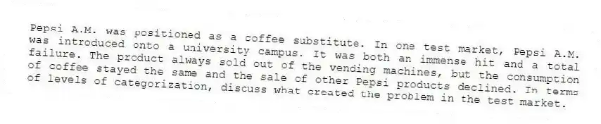 Pepsi A.M. was positioned as a coffee substitute. In one test market, Pepsi A.M. was introduced onto a university campus. It was both an immense hit and a total failure. The product always sold out of the vending machines, but the consumption of coffee stayed the same and the sale of other Pepsi products declined. In terms of levels of categorization, discuss what created the problem in the test market.