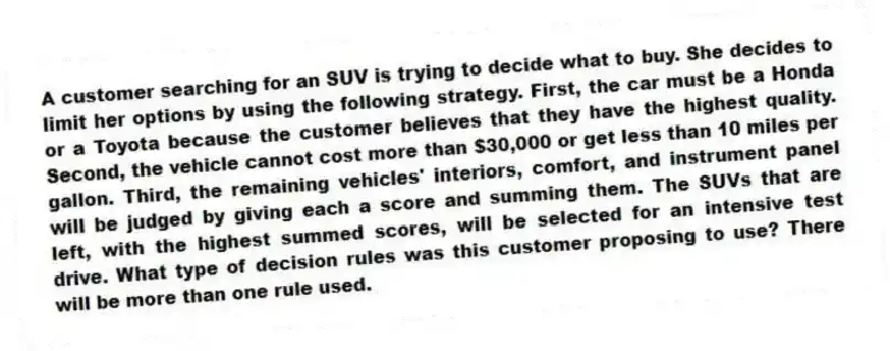 A customer searching for an SUV is trying to decide what to buy. She decides to limit her options by using the following strategy. First, the car must be a Honda or a Toyota because the customer believes that they have the highest quality. Second, the vehicle cannot cost more than $30,000 or get less than 10 miles per gallon. Third, the remaining vehicles' interiors, comfort, and instrument panel will be judged by giving each a score and summing them. The SUVs that are left, with the highest summed scores, will be selected for an intensive test drive. What type of decision rules was this customer proposing to use? There will be more than one rule used.