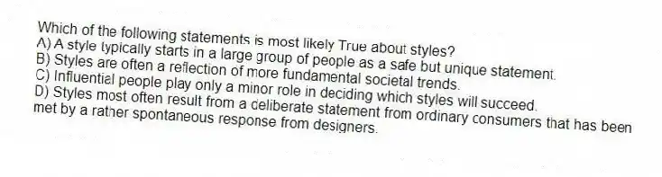 Which of the following statements is most likely True about styles?
A) A style typically starts in a large group of people as a safe but unique statement.
B) Styles are often a reflection of more fundamental societal trends.
C) Influential people play only a minor role in deciding which styles will succeed.
D) Styles most often result from a deliberate statement from ordinary consumers that has been met by a rather spontaneous response from designers.