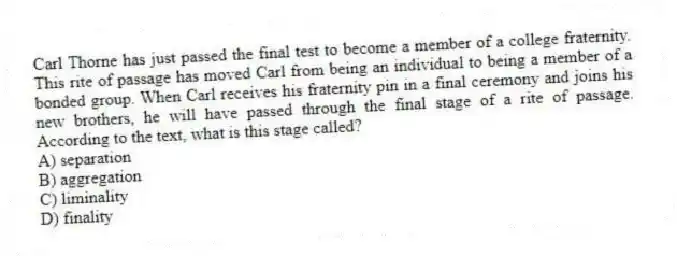 Carl Thorne has just passed the final test to become a member of a college fraternity. This rite of passage has moved Carl from being an individual to being a member of a bonded group. When Carl receives his fraternity pin in a final ceremony and joins his new brothers, he will have passed through the final stage of a rite of passage. According to the text, what is this stage called?
A) separation
B) aggregation
C) liminality
D) finality
