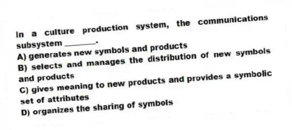 In a culture production system, the communications subsystem ________.
A) generates new symbols and products
B) selects and manages the distribution of new symbols and products
C) gives meaning to new products and provides a symbolic set of attributes
D) organizes the sharing of symbols