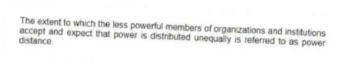 The extent to which the less powerful members of organizations and institutions accept and expect that power is distributed unequally is referred to as power distance.