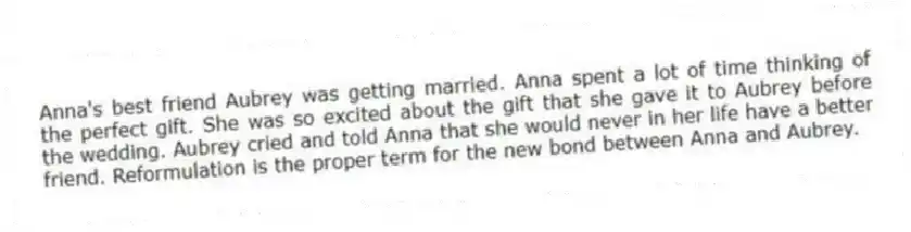 Anna's best friend Aubrey was getting married. Anna spent a lot of time thinking of the perfect gift. She was so excited about the gift that she gave it to Aubrey before the wedding. Aubrey cried and told Anna that she would never in her life have a better friend. Reformulation is the proper term for the new bond between Anna and Aubrey.