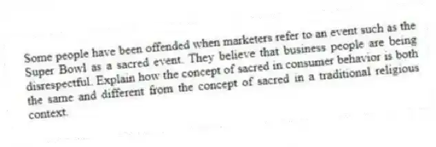 Some people have been offended when marketers refer to an event such as the Super Bowl as a sacred event. They believe that business people are being disrespectful. Explain how the concept of sacred in consumer behavior is both the same and different from the concept of sacred in a traditional religious context.