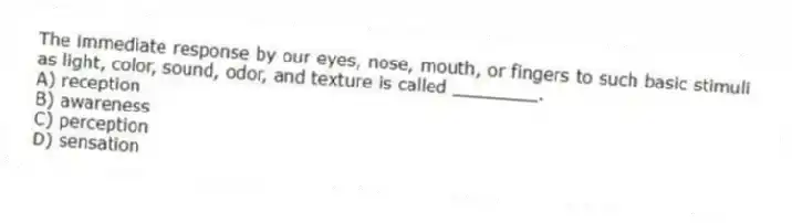 The immediate response by our eyes, nose, mouth, or fingers to such basic stimuli as light, color, sound, odor, and texture is called ________.
A) reception
B) awareness
C) perception
D) sensation