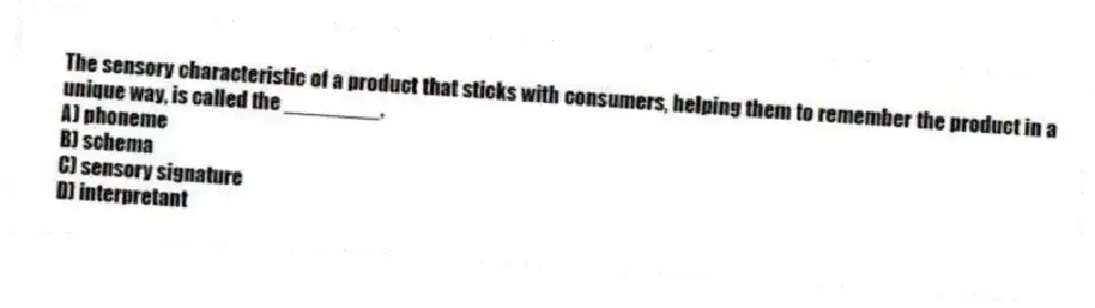 The sensory characteristic of a product that sticks with consumers, helping them to remember the product in a unique way, is called the ________.
A) phoneme
B) schema
C) sensory signature
D) interpretant