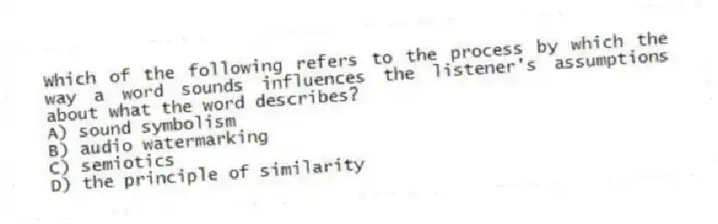 Which of the following refers to the process by which the way a word sounds influences the listener's assumptions about what the word describes?
A) sound symbolism
B) audio watermarking
C) semiotics
D) the principle of similarity