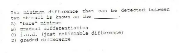 The minimum difference that can be detected between two stimuli is known as the ________.
A) "bare" minimum
B) gradual differentiation
C) j.n.d. (just noticeable difference)
D) graded difference