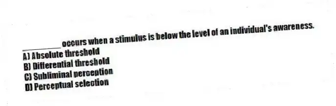 ________ occurs when a stimulus is below the level of an individual's awareness.
A) Absolute threshold
B) Differential threshold
C) Subliminal perception
D) Perceptual selection