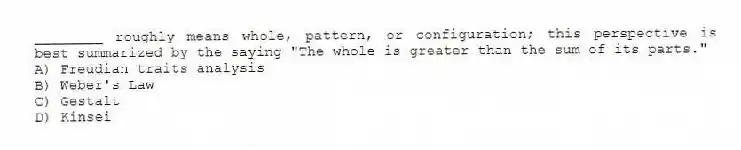 ________ roughly means whole, pattern, or configuration; this perspective is best summarized by the saying "The whole is greater than the sum of its parts."
A) Freudian traits analysis
B) Weber's Law
C) Gestalt
D) Kinsei