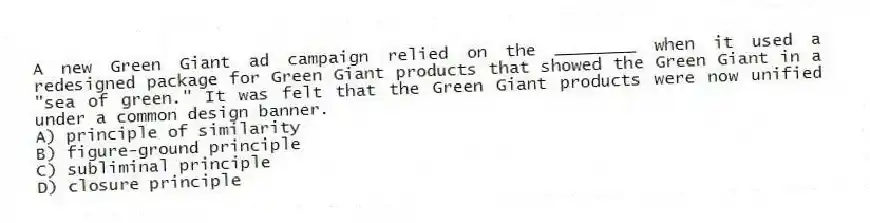 A new Green Giant ad campaign relied on the ________ when it used a redesigned package for Green Giant products that showed the Green Giant in a "sea of green." It was felt that the Green Giant products were now unified under a common design banner.
A) principle of similarity
B) figure-ground principle
C) subliminal principle
D) closure principle
